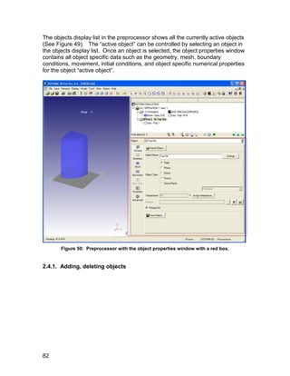 The objects display list in the preprocessor shows all the currently active objects
(See Figure 49). The “active object” can be controlled by selecting an object in
the objects display list. Once an object is selected, the object properties window
contains all object specific data such as the geometry, mesh, boundary
conditions, movement, initial conditions, and object specific numerical properties
for the object “active object”.




       Figure 50: Preprocessor with the object properties window with a red box.


2.4.1. Adding, deleting objects




82
 