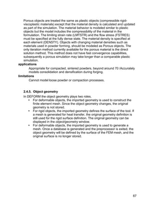 Porous objects are treated the same as plastic objects (compressible rigid-
    viscoplastic materials) except that the material density is calculated and updated
    as part of the simulation. The material behavior is modeled similar to plastic
    objects but the model includes the compressibility of the material in the
    formulation. The limiting strain rate (LMTSTR) and the flow stress (FSTRES)
    must be specified at the fully dense state. The material density is specified at
    each element (DENSTY). Objects with changing material densities such as
    materials used in powder forming, should be modeled as Porous objects. The
    only iteration method currently available for the porous material is the direct
    solution method. This method does not have fast convergence capabilities,
    subsequently a porous simulation may take longer than a comparable plastic
    simulation.
applications
        Appropriate for compacted, sintered powders, beyond around 70 /Accurately
        models consolidation and densification during forging.
limitations
        Cannot model loose powder or compaction processes.


   2.4.5. Object geometry
   In DEFORM the object geometry plays two roles.
        For deformable objects, the imported geometry is used to construct the
         finite element mesh. Since the object geometry changes, the original
         geometry is not stored.
        For rigid objects, the imported geometry defines the surface of the tool. If
         a mesh is generated for heat transfer, the original geometry definition is
         still used for the rigid surface definition. The original geometry can be
         displayed in the object/geometry window.
        For deformable objects, the imported geometry is used to generate a
         mesh. Once a database is generated and the preprocessor is exited, the
         object geometry will be defined by the surface of the FEM mesh, and the
         original surface is no longer stored.




                                                                                    87
 