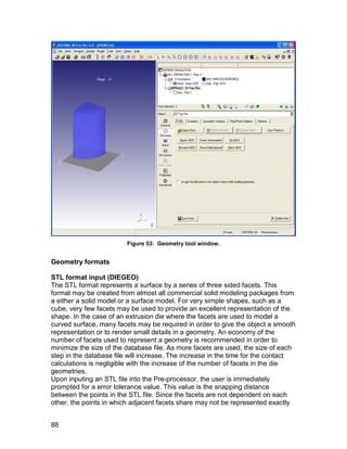 Figure 53: Geometry tool window.


Geometry formats

STL format input (DIEGEO)
The STL format represents a surface by a series of three sided facets. This
format may be created from almost all commercial solid modeling packages from
a either a solid model or a surface model. For very simple shapes, such as a
cube, very few facets may be used to provide an excellent representation of the
shape. In the case of an extrusion die where the facets are used to model a
curved surface, many facets may be required in order to give the object a smooth
representation or to render small details in a geometry. An economy of the
number of facets used to represent a geometry is recommended in order to
minimize the size of the database file. As more facets are used, the size of each
step in the database file will increase. The increase in the time for the contact
calculations is negligible with the increase of the number of facets in the die
geometries.
Upon inputing an STL file into the Pre-processor, the user is immediately
prompted for a error tolerance value. This value is the snapping distance
between the points in the STL file. Since the facets are not dependent on each
other, the points in which adjacent facets share may not be represented exactly


88
 