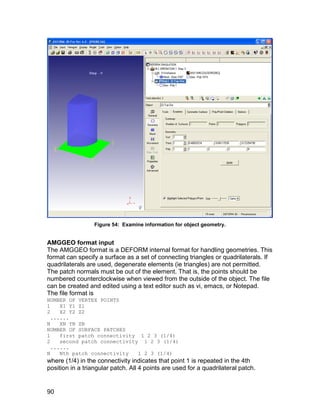 Figure 54: Examine information for object geometry.


AMGGEO format input
The AMGGEO format is a DEFORM internal format for handling geometries. This
format can specify a surface as a set of connecting triangles or quadrilaterals. If
quadrilaterals are used, degenerate elements (ie triangles) are not permitted.
The patch normals must be out of the element. That is, the points should be
numbered counterclockwise when viewed from the outside of the object. The file
can be created and edited using a text editor such as vi, emacs, or Notepad.
The file format is
NUMBER OF VERTEX POINTS
1    X1 Y1 Z1
2    X2 Y2 Z2
  ......
N    XN YN ZN
NUMBER OF SURFACE PATCHES
1    first patch connectivity 1 2 3 (1/4)
2    second patch connectivity 1 2 3 (1/4)
  ......
N    Nth patch connectivity   1 2 3 (1/4)
where (1/4) in the connectivity indicates that point 1 is repeated in the 4th
position in a triangular patch. All 4 points are used for a quadrilateral patch.


90
 