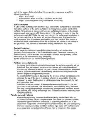part of the screen. Failure to follow this convention may cause any of the
   following problems:
        object won't mesh
        mesh distorts when boundary conditions are applied
        object positioning error using interference positioning

   Surface Patches
   In DEFORM a surface patch is defined by a section of a surface that is separated
   from other portions of the same surface by a 30 degree or greater bend in the
   surface. For example, a cube would have six surface patches due to the edges
   between each side having a 90 degree bend in the surface. In order to view the
   surface patches in DEFORM the user may click on the surface patches button in
   the geometry window at the lower left section of the screen. Any bend in the
   surface greater than 30 degrees with appear as a thick red line. The benefit of
   this feature is that folds in the surface will appear as red slivers in the middle of
   the geometry. This provides a method for finding where folds may exist.

   Border Extraction
   Border extraction is the process of identifying the deformed part surface
   geometry from the surface of the finite element mesh. Geometric reasoning is
   used to identify critical features such as edges, corners, and symmetry planes
   which should be maintained during remeshing.
   Border extraction can fail for the following reasons:

   Folds or crossed elements
       If a closed forming lap develops in the process, the surface geometry will be
       ill-defined. If an excessively large time step is used without polygon length
       sub stepping, element faces can become crossed, also causing an ill-defined
       surface. Both of these cases can frequently be identified using the surface
       patches display in the geometry window.
       If a legitimate forming lap is developing, the process should be redesigned to
       eliminate the lap. If the lap is in a region where it is acceptable, it may be
       necessary to use a CAD system to edit the geometry, then remesh the part
       and interpolate data.
       If element faces are crossed, it is generally necessary to revert to the last
       good step in the database. The situation can be avoided by using a smaller
       time step, using polygon length sub stepping, using smaller elements around
       tight corners, and forcing remeshings on a fixed step or stroke interval (under
       remeshing criteria)
Parallel symmetry planes
       When using symmetry, the user should not specify parallel fixed velocity
       boundary conditions. (For a comprehensive discussion on symmetry planes,
       refer to the appendix section on the use of symmetry planes in 3D) In the
       case where two parallel symmetry planes are necessary, the user can specify
       one fixed velocity boundary condition and one rigid plane with no friction and
       a non-separable contact condition (To see how to implement this, please


   92
 