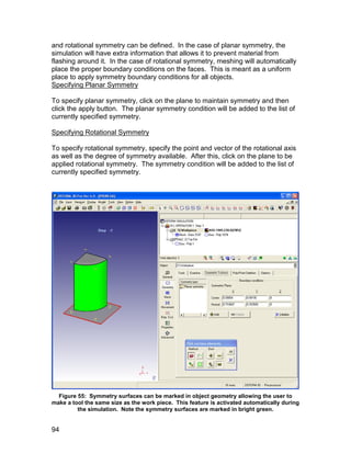 and rotational symmetry can be defined. In the case of planar symmetry, the
simulation will have extra information that allows it to prevent material from
flashing around it. In the case of rotational symmetry, meshing will automatically
place the proper boundary conditions on the faces. This is meant as a uniform
place to apply symmetry boundary conditions for all objects.
Specifying Planar Symmetry

To specify planar symmetry, click on the plane to maintain symmetry and then
click the apply button. The planar symmetry condition will be added to the list of
currently specified symmetry.

Specifying Rotational Symmetry

To specify rotational symmetry, specify the point and vector of the rotational axis
as well as the degree of symmetry available. After this, click on the plane to be
applied rotational symmetry. The symmetry condition will be added to the list of
currently specified symmetry.




  Figure 55: Symmetry surfaces can be marked in object geometry allowing the user to
make a tool the same size as the work piece. This feature is activated automatically during
         the simulation. Note the symmetry surfaces are marked in bright green.


94
 