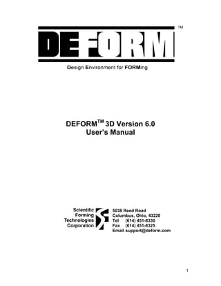 DEFORMTM 3D Version 6.0
    User’s Manual




            5038 Reed Road
            Columbus, Ohio, 43220
            Tel   (614) 451-8330
            Fax (614) 451-8325
            Email support@deform.com




                                       1
 
