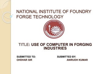 NATIONAL INSTITUTE OF FOUNDRY
FORGE TECHNOLOGY
TITLE: USE OF COMPUTER IN FORGING
INDUSTRIES
SUBMITTED TO: SUBMITTED BY:
OHDHAR SIR ANIRUDH KUMAR
 