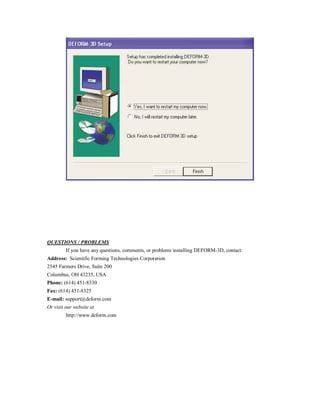 QUESTIONS / PROBLEMS
If you have any questions, comments, or problems installing DEFORM-3D, contact:
Address: Scientific Forming Technologies Corporation
2545 Farmers Drive, Suite 200
Columbus, OH 43235, USA
Phone: (614) 451-8330
Fax: (614) 451-8325
E-mail: support@deform.com
Or visit our website at
http://www.deform.com
 