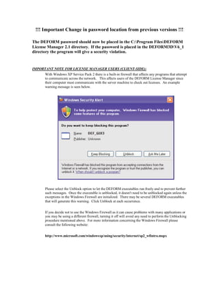 !!! Important Change in password location from previous versions !!!
The DEFORM password should now be placed in the C:Program FilesDEFORM
License Manager 2.1 directory. If the password is placed in the DEFORM3DV6_1
directory the program will give a security violation.
IMPORTANT NOTE FOR LICENSE MANAGER USERS (CLIENT-SIDE):
With Windows XP Service Pack 2 there is a built-in firewall that affects any programs that attempt
to communicate across the network. This affects users of the DEFORM License Manager since
their computer must communicate with the server machine to check out licenses. An example
warning message is seen below.
Please select the Unblock option to let the DEFORM executables run freely and to prevent further
such messages. Once the executable is unblocked, it doesn't need to be unblocked again unless the
exceptions in the Windows Firewall are initialized. There may be several DEFORM executables
that will generate this warning. Click Unblock at each occurrence.
If you decide not to use the Windows Firewall as it can cause problems with many applications or
you may be using a different firewall, turning it off will avoid any need to perform the Unblocking
procedure mentioned above. For more information concerning the Windows Firewall please
consult the following website:
http://www.microsoft.com/windowsxp/using/security/internet/sp2_wfintro.mspx
 