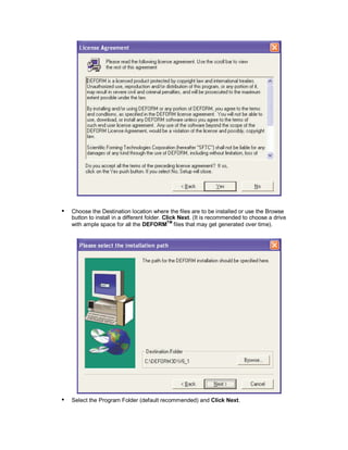  
Choose the Destination location where the files are to be installed or use the Browse
button to install in a different folder. Click Next. (It is recommended to choose a drive
with ample space for all the DEFORMTM
files that may get generated over time).
 
Select the Program Folder (default recommended) and Click Next.
 