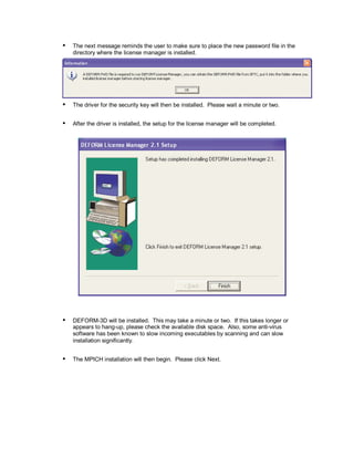  
The next message reminds the user to make sure to place the new password file in the
directory where the license manager is installed.
 
The driver for the security key will then be installed. Please wait a minute or two.
 
After the driver is installed, the setup for the license manager will be completed.
 
DEFORM-3D will be installed. This may take a minute or two. If this takes longer or
appears to hang-up, please check the available disk space. Also, some anti-virus
software has been known to slow incoming executables by scanning and can slow
installation significantly.
 
The MPICH installation will then begin. Please click Next.
 