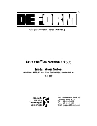 DEFORMTM
3D Version 6.1 (sp1)
Installation Notes
(Windows 2000,XP and Vista Operating systems on PC)
10-10-2007
2545 Farmers Drive, Suite 200
Columbus, Ohio, 43235
Tel (614) 451-8330
Fax (614) 451-8325
Email support@deform.com
 