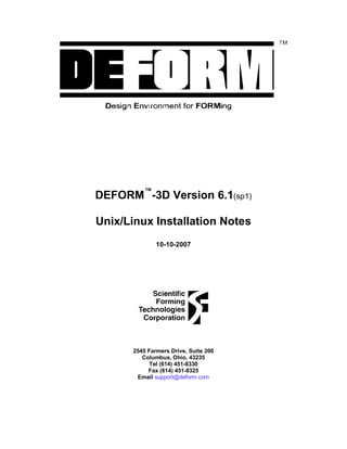 DEFORM™
-3D Version 6.1(sp1)
Unix/Linux Installation Notes
10-10-2007
2545 Farmers Drive, Suite 200
Columbus, Ohio, 43235
Tel (614) 451-8330
Fax (614) 451-8325
Email support@deform.com
 