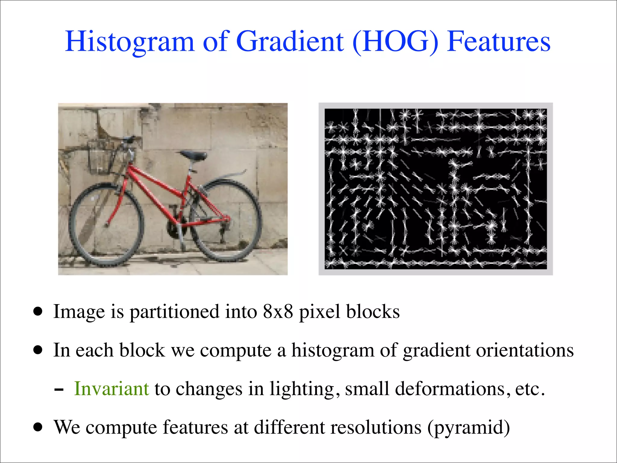 Histogram of Gradient (HOG) Features




•   Image is partitioned into 8x8 pixel blocks

•   In each block we compute a histogram of gradient orientations
    - Invariant to changes in lighting, small deformations, etc.
•   We compute features at different resolutions (pyramid)
 