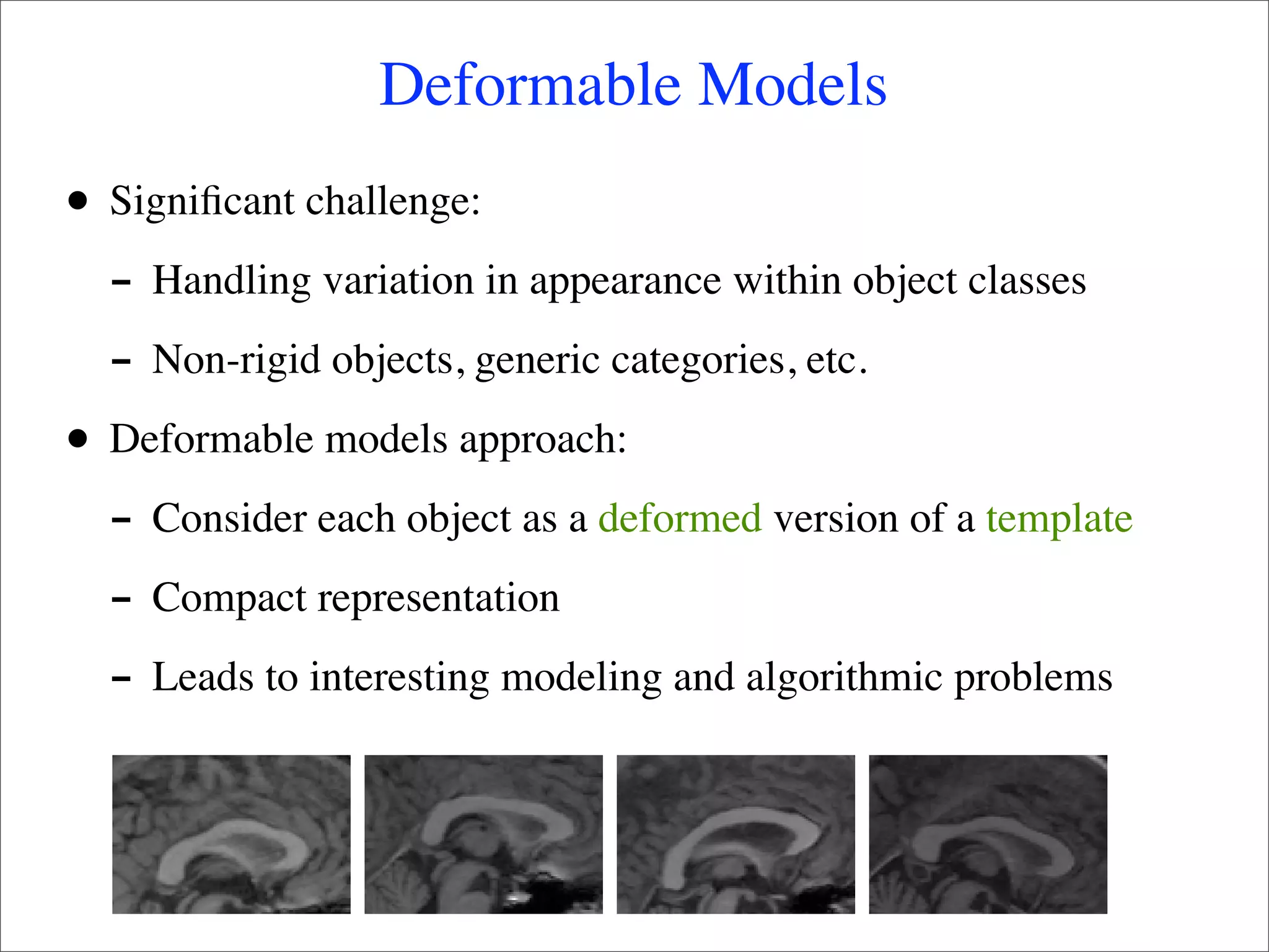 Deformable Models
•   Signiﬁcant challenge:
    - Handling variation in appearance within object classes
    - Non-rigid objects, generic categories, etc.
•   Deformable models approach:
    - Consider each object as a deformed version of a template
    - Compact representation
    - Leads to interesting modeling and algorithmic problems
 