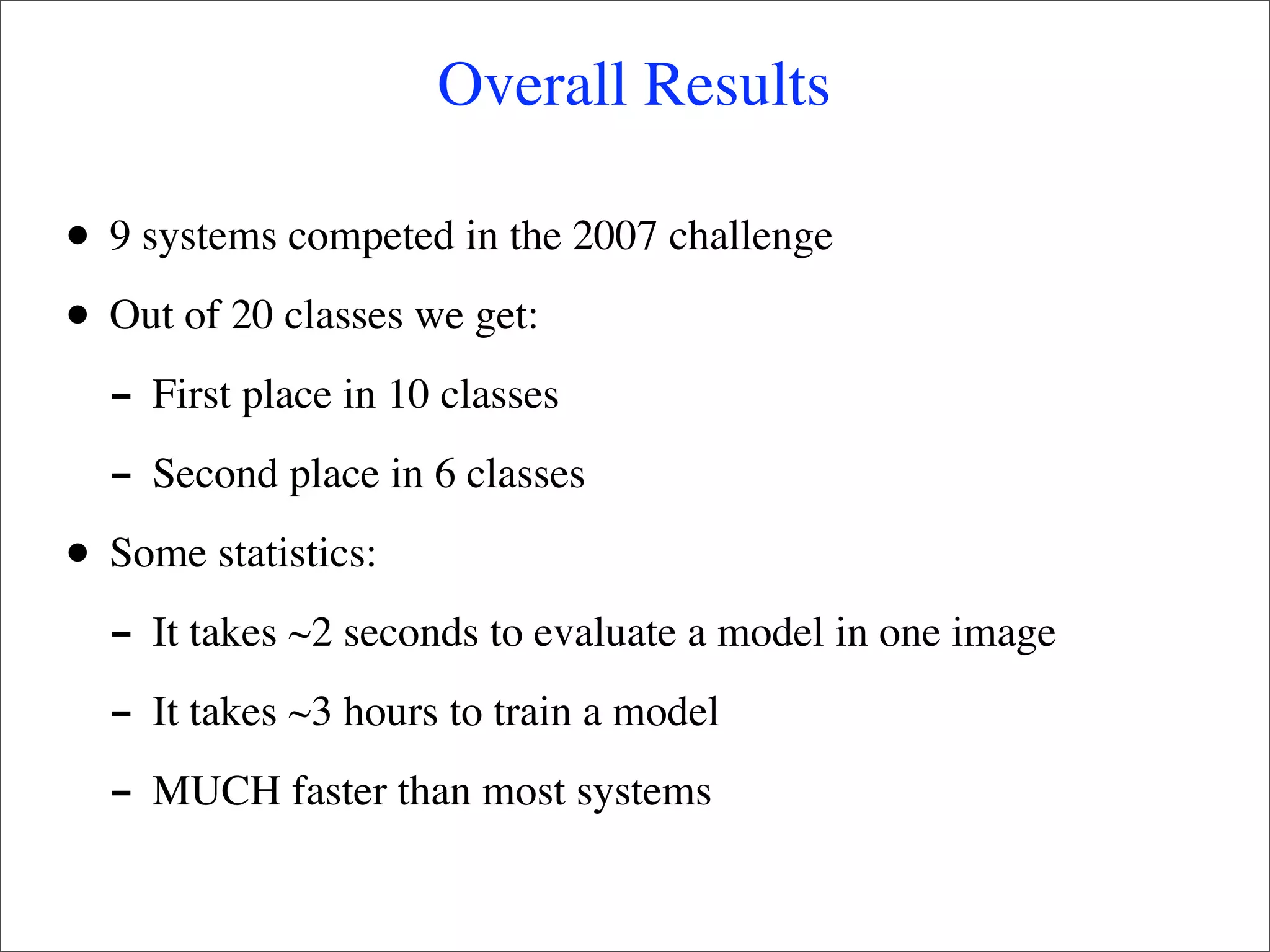 Overall Results

•   9 systems competed in the 2007 challenge

•   Out of 20 classes we get:
    - First place in 10 classes
    - Second place in 6 classes
•   Some statistics:
    - It takes ~2 seconds to evaluate a model in one image
    - It takes ~3 hours to train a model
    - MUCH faster than most systems
 