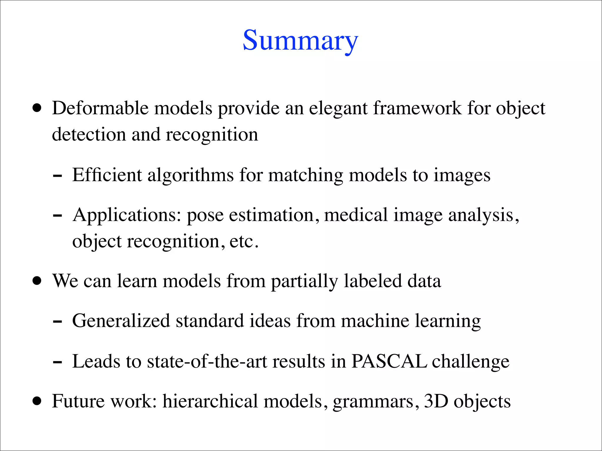 Summary

•   Deformable models provide an elegant framework for object
    detection and recognition

    - Efﬁcient algorithms for matching models to images
    - Applications: pose estimation, medical image analysis,
      object recognition, etc.

•   We can learn models from partially labeled data

    - Generalized standard ideas from machine learning
    - Leads to state-of-the-art results in PASCAL challenge
•   Future work: hierarchical models, grammars, 3D objects
 