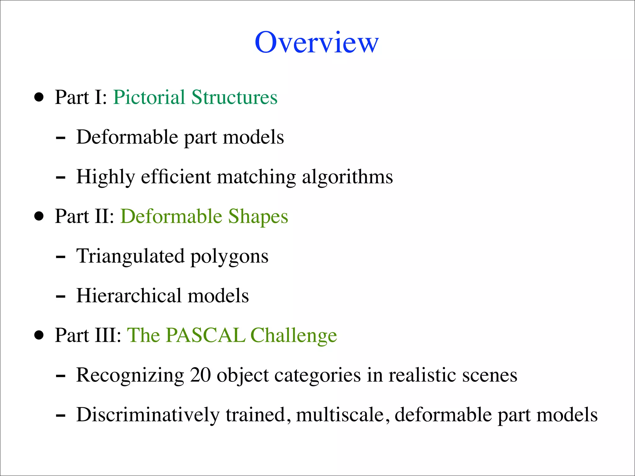 Overview
•   Part I: Pictorial Structures
    - Deformable part models
    - Highly efﬁcient matching algorithms
•   Part II: Deformable Shapes
    - Triangulated polygons
    - Hierarchical models
•   Part III: The PASCAL Challenge
    - Recognizing 20 object categories in realistic scenes
    - Discriminatively trained, multiscale, deformable part models
 