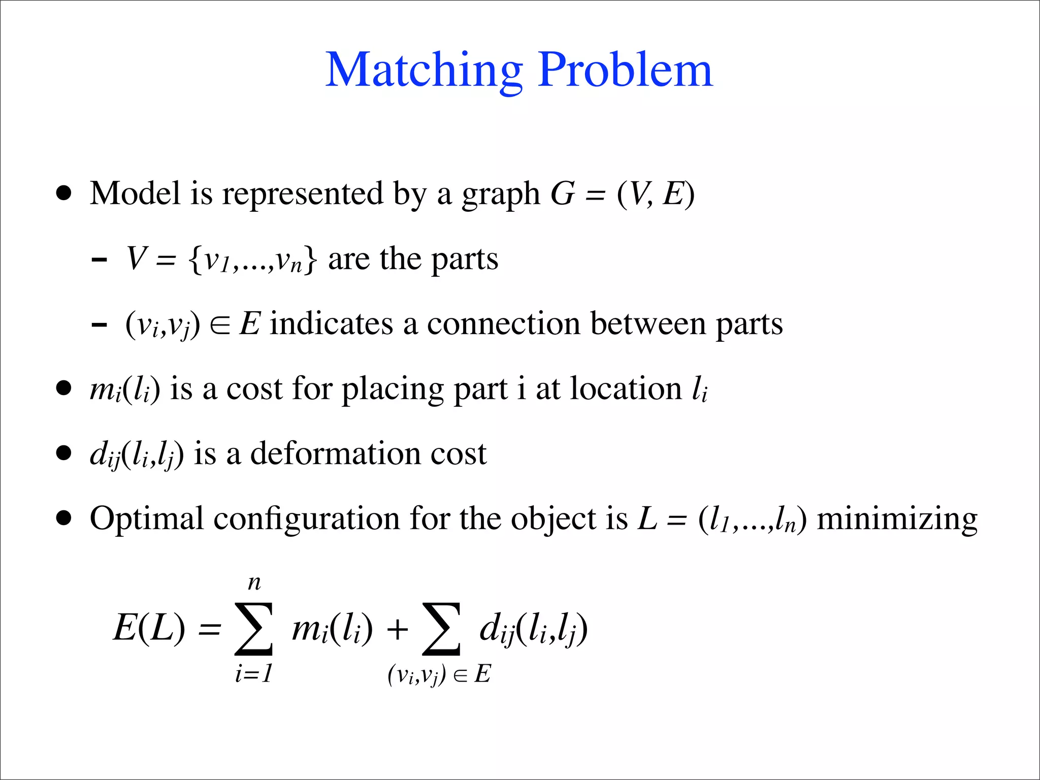 Matching Problem

•   Model is represented by a graph G = (V, E)
    - V = {v ,...,v } are the parts
                 1         n

    - (v ,v ) ∈ E indicates a connection between parts
         i   j

•   mi(li) is a cost for placing part i at location li

•   dij(li,lj) is a deformation cost

•   Optimal conﬁguration for the object is L = (l1,...,ln) minimizing
                     n
     E(L) =          ∑ m (l ) + ∑ d (l ,l )
                               i i                 ij i j
                     i=1             (vi,vj) ∈ E
 