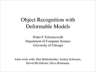 Object Recognition with
     Deformable Models
            Pedro F. Felzenszwalb
        Department of Computer Science
            University of Chicago



Joint work with: Dan Huttenlocher, Joshua Schwartz,
         David McAllester, Deva Ramanan.
 