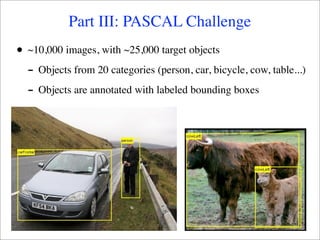 Part III: PASCAL Challenge
•   ~10,000 images, with ~25,000 target objects
    - Objects from 20 categories (person, car, bicycle, cow, table...)
    - Objects are annotated with labeled bounding boxes
 