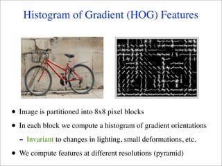 Histogram of Gradient (HOG) Features




•   Image is partitioned into 8x8 pixel blocks

•   In each block we compute a histogram of gradient orientations
    - Invariant to changes in lighting, small deformations, etc.
•   We compute features at different resolutions (pyramid)
 