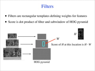 Filters

•   Filters are rectangular templates deﬁning weights for features

•   Score is dot product of ﬁlter and subwindow of HOG pyramid


                                                          H
                                          W
                                      Score of H at this location is H ⋅ W




                        HOG pyramid
 