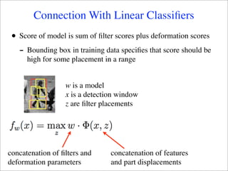 Connection With Linear Classiﬁers
 •   Score of model is sum of ﬁlter scores plus deformation scores
     - Bounding box in training data speciﬁes that score should be
       high for some placement in a range


                   w is a model
                   x is a detection window
                   z are ﬁlter placements




concatenation of ﬁlters and       concatenation of features
deformation parameters            and part displacements
 