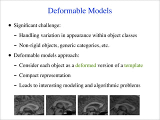 Deformable Models
•   Signiﬁcant challenge:
    - Handling variation in appearance within object classes
    - Non-rigid objects, generic categories, etc.
•   Deformable models approach:
    - Consider each object as a deformed version of a template
    - Compact representation
    - Leads to interesting modeling and algorithmic problems
 