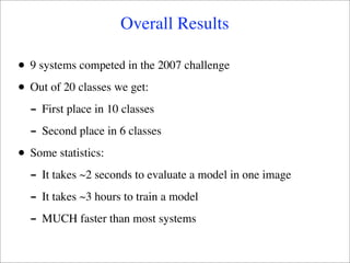 Overall Results

•   9 systems competed in the 2007 challenge

•   Out of 20 classes we get:
    - First place in 10 classes
    - Second place in 6 classes
•   Some statistics:
    - It takes ~2 seconds to evaluate a model in one image
    - It takes ~3 hours to train a model
    - MUCH faster than most systems
 