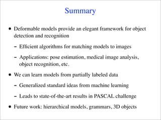 Summary

•   Deformable models provide an elegant framework for object
    detection and recognition

    - Efﬁcient algorithms for matching models to images
    - Applications: pose estimation, medical image analysis,
      object recognition, etc.

•   We can learn models from partially labeled data

    - Generalized standard ideas from machine learning
    - Leads to state-of-the-art results in PASCAL challenge
•   Future work: hierarchical models, grammars, 3D objects
 