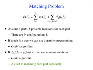 Matching Problem
                           n
                E(L) =    ∑ m (l ) + ∑ d (l ,l )
                                 i i                 ij i j
                          i=1          (vi,vj) ∈ E


•   Assume n parts, k possible locations for each part
    - There are k n   conﬁgurations L

•   If graph is a tree we can use dynamic programming
    - O(nk ) algorithm
            2


•   If dij(li,lj) = g(li-lj) we can use min-convolutions
    - O(nk) algorithm
    - As fast as matching each part separately!
 