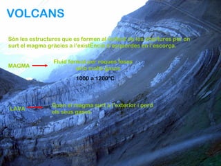 VOLCANS

Són les estructures que es formen al voltant de les obertures per on
surt el magma gràcies a l’existència d’esquerdes en l’escorça.

                Fluid format per roques foses
MAGMA                    amb molts gasos
                         1000 a 1200ºC



                Quan el magma surt a l’exterior i perd
LAVA
                els seus gasos
 