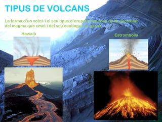 TIPUS DE VOLCANS
La forma d’un volcà i el seu tipus d’erupció depenen de la viscositat
del magma que emet i del seu contingut en gasos.
        Hawaià                                          Estrombolià
 
