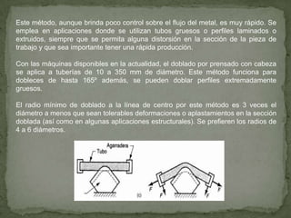 Los dobleces por arrastre se hacen cuando las necesidades dimensionales son estrictas (por ejemplo, en la industria aeronáutica) o cuando se requieren dobleces muy cerrados de tubos de pared delgada. Aunque se pueden lograr radios de doblado iguales al diámetro del tubo, éstos requieren un cuidado extraordinario, un mandril interno de perfecto ajuste así como zapatas y matrices exteriores. El doblado por arrastre es más común que el doblado por compresión cuando se emplea equipo motriz. 