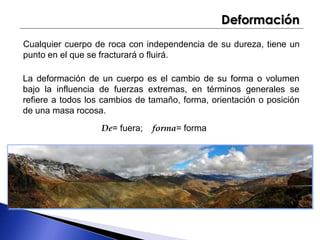Deformación 
Cualquier cuerpo de roca con independencia de su dureza, tiene un 
punto en el que se fracturará o fluirá. 
La deformación de un cuerpo es el cambio de su forma o volumen 
bajo la influencia de fuerzas extremas, en términos generales se 
refiere a todos los cambios de tamaño, forma, orientación o posición 
de una masa rocosa. 
De= fuera; forma= forma 
 