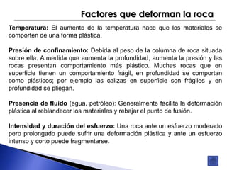 Factores que deforman la roca 
Temperatura: El aumento de la temperatura hace que los materiales se 
comporten de una forma plástica. 
Presión de confinamiento: Debida al peso de la columna de roca situada 
sobre ella. A medida que aumenta la profundidad, aumenta la presión y las 
rocas presentan comportamiento más plástico. Muchas rocas que en 
superficie tienen un comportamiento frágil, en profundidad se comportan 
como plásticos; por ejemplo las calizas en superficie son frágiles y en 
profundidad se pliegan. 
Presencia de fluido (agua, petróleo): Generalmente facilita la deformación 
plástica al reblandecer los materiales y rebajar el punto de fusión. 
Intensidad y duración del esfuerzo: Una roca ante un esfuerzo moderado 
pero prolongado puede sufrir una deformación plástica y ante un esfuerzo 
intenso y corto puede fragmentarse. 
 