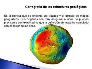 Cartografía de las estructuras geológicas 
Es la ciencia que se encarga del trazado y el estudio de mapas 
geográficos. Sus orígenes son muy antiguos, aunque no pueden 
precisarse con exactitud ya que la definición de mapa ha cambiado 
con el correr de los años. 
 