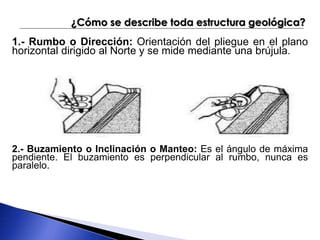 ¿Cómo se describe toda estructura geológica? 
1.- Rumbo o Dirección: Orientación del pliegue en el plano 
horizontal dirigido al Norte y se mide mediante una brújula. 
2.- Buzamiento o Inclinación o Manteo: Es el ángulo de máxima 
pendiente. El buzamiento es perpendicular al rumbo, nunca es 
paralelo. 
 