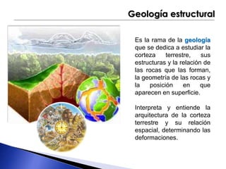 Geología estructural 
Es la rama de la geología 
que se dedica a estudiar la 
corteza terrestre, sus 
estructuras y la relación de 
las rocas que las forman, 
la geometría de las rocas y 
la posición en que 
aparecen en superficie. 
Interpreta y entiende la 
arquitectura de la corteza 
terrestre y su relación 
espacial, determinando las 
deformaciones. 
 