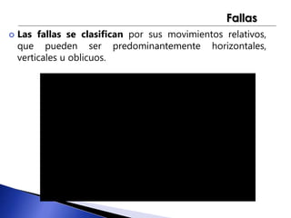 Fallas 
 Las fallas se clasifican por sus movimientos relativos, 
que pueden ser predominantemente horizontales, 
verticales u oblicuos. 
 