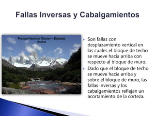  Son fallas con 
desplazamiento vertical en 
las cuales el bloque de techo 
se mueve hacia arriba con 
respecto al bloque de muro. 
 Dado que el bloque de techo 
se mueve hacia arriba y 
sobre el bloque de muro, las 
fallas inversas y los 
cabalgamientos reflejan un 
acortamiento de la corteza. 
Parque Nacional Glacier ~ Estados 
Unidos 
 
