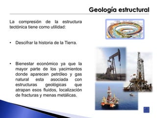 Geología estructural 
La compresión de la estructura 
tectónica tiene como utilidad: 
• Descifrar la historia de la Tierra. 
• Bienestar económico ya que la 
mayor parte de los yacimientos 
donde aparecen petróleo y gas 
natural esta asociada con 
estructuras geológicas que 
atrapan esos fluidos, localización 
de fracturas y menas metálicas. 
 