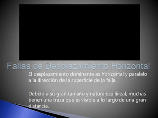 o El desplazamiento dominante es horizontal y paralelo 
a la dirección de la superficie de la falla. 
o Debido a su gran tamaño y naturaleza lineal, muchas 
tienen una traza que es visible a lo largo de una gran 
distancia. 
 