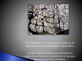 o Son fracturas a lo largo de las cuales no se 
ha producido desplazamiento apreciable. 
o Aunque algunas tienen una orientación 
aleatoria, la mayoría se producen en grupos 
aproximadamente paralelos. 
 