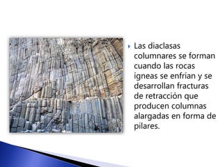  Las diaclasas 
columnares se forman 
cuando las rocas 
ígneas se enfrían y se 
desarrollan fracturas 
de retracción que 
producen columnas 
alargadas en forma de 
pilares. 
 