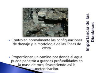  Controlan normalmente las configuraciones 
de drenaje y la morfología de las líneas de 
costa. 
 Proporcionan un camino por donde el agua 
puede penetrar a grandes profundidades en 
la masa de roca, favoreciendo así la 
meteorización. 
 