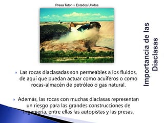 Presa Teton ~ Estados Unidos 
 Las rocas diaclasadas son permeables a los fluidos, 
de aquí que puedan actuar como acuíferos o como 
rocas-almacén de petróleo o gas natural. 
 Además, las rocas con muchas diaclasas representan 
un riesgo para las grandes construcciones de 
ingeniería, entre ellas las autopistas y las presas. 
 