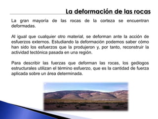 La deformación de las rocas 
La gran mayoría de las rocas de la corteza se encuentran 
deformadas. 
Al igual que cualquier otro material, se deforman ante la acción de 
esfuerzos externos. Estudiando la deformación podemos saber cómo 
han sido los esfuerzos que la produjeron y, por tanto, reconstruir la 
actividad tectónica pasada en una región. 
Para describir las fuerzas que deforman las rocas, los geólogos 
estructurales utilizan el término esfuerzo, que es la cantidad de fuerza 
aplicada sobre un área determinada. 
 