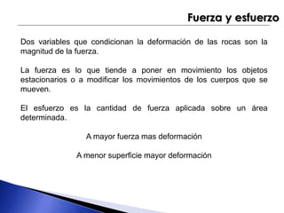 Fuerza y esfuerzo 
Dos variables que condicionan la deformación de las rocas son la 
magnitud de la fuerza. 
La fuerza es lo que tiende a poner en movimiento los objetos 
estacionarios o a modificar los movimientos de los cuerpos que se 
mueven. 
El esfuerzo es la cantidad de fuerza aplicada sobre un área 
determinada. 
A mayor fuerza mas deformación 
A menor superficie mayor deformación 
 