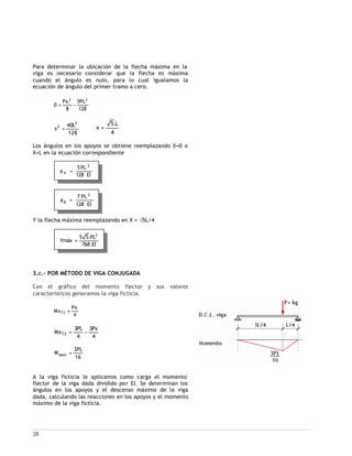 28
EI128
PL7 2
B =φ
Para determinar la ubicación de la flecha máxima en la
viga es necesario considerar que la flecha es máxima
cuando el ángulo es nulo, para lo cual igualamos la
ecuación de ángulo del primer tramo a cero.
128
PL5
8
Px
0
22
−=
128
L40
x
2
2
=
4
L.5
x =
Los ángulos en los apoyos se obtiene reemplazando X=0 o
X=L en la ecuación correspondiente
Y la flecha máxima reemplazando en X = √5L/4
3.c.- POR MÉTODO DE VIGA CONJUGADA
Con el gráfico del momento flector y sus valores
característicos generamos la viga ficticia.
4
Px
Mx 1T =
4
Px3
4
PL3
Mx 2T −=
16
PL3
M MAX =
A la viga ficticia le aplicamos como carga el momento
flector de la viga dada dividido por EI. Se determinan los
ángulos en los apoyos y el descenso máximo de la viga
dada, calculando las reacciones en los apoyos y el momento
máximo de la viga ficticia.
EI.768
PL.55
Ymáx
3
=
EI128
PL5 2
A =φ
 