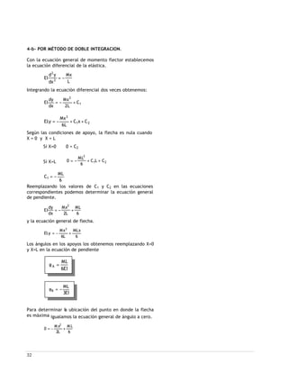 32
4-b- POR MÉTODO DE DOBLE INTEGRACION.
Con la ecuación general de momento flector establecemos
la ecuación diferencial de la elástica.
L
Mx
dx
yd
EI 2
2
−=
Integrando la ecuación diferencial dos veces obtenemos:
1
2
C
L2
Mx
dx
dy
EI +−=
21
3
CxC
L6
Mx
y.EI ++−=
Según las condiciones de apoyo, la flecha es nula cuando
X = 0 y X = L
Si X=0 0 = C2
Si X=L 21
2
CLC
6
ML
0 ++−=
6
ML
C1 −=
Reemplazando los valores de C1 y C2 en las ecuaciones
correspondientes podemos determinar la ecuación general
de pendiente.
6
ML
L2
Mx
dx
dy
EI
2
+−=
y la ecuación general de flecha.
6
MLx
L6
Mx
y.EI
3
+−=
Los ángulos en los apoyos los obtenemos reemplazando X=0
y X=L en la ecuación de pendiente
Para determinar la ubicación del punto en donde la flecha
es máxima igualamos la ecuación general de ángulo a cero.
6
M L
L2
M x
0
2
+−=
EI6
ML
A =φ
EI3
ML
B −=φ
 