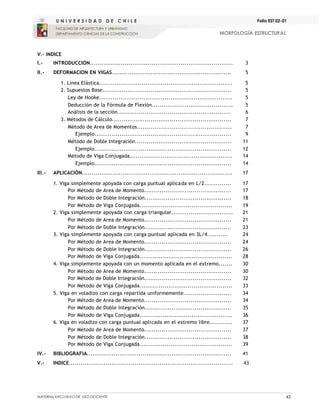 MATERIAL EXCLUSIVO DE USO DOCENTE 43
MORFOLOGÍA ESTRUCTURAL
Folio EST 02-01
V.- INDICE
I.- INTRODUCCIÓN..........................................................................
.........
3
II.- DEFORMACION EN VIGAS.............................................................. 5
1. Línea Elástica..................................................................... 5
2. Supuestos Base................................................................... 5
Ley de Hooke..................................................................... 5
Deducción de la Fórmula de Flexión.......................................... 5
Análisis de la sección........................................................... 6
3. Métodos de Cálculo.............................................................. 7
Método de Area de Momentos................................................. 7
Ejemplo....................................................................... 9
Método de Doble Integración.................................................. 11
Ejemplo....................................................................... 12
Método de Viga Conjugada..................................................... 14
Ejemplo....................................................................... 14
III.- APLICACIÓN.............................................................................. 17
1. Viga simplemente apoyada con carga puntual aplicada en L/2.............. 17
Por Método de Area de Momento............................................. 17
Por Método de Doble Integración............................................. 18
Por Método de Viga Conjugada................................................ 19
2. Viga simplemente apoyada con carga triangular................................ 21
Por Método de Area de Momento............................................. 21
Por Método de Doble Integración............................................. 23
3. Viga simplemente apoyada con carga puntual aplicada en 3L/4........... 24
Por Método de Area de Momento............................................. 24
Por Método de Doble Integración............................................. 26
Por Método de Viga Conjugada................................................ 28
4. Viga simplemente apoyada con un momento aplicada en el extremo....... 30
Por Método de Area de Momento............................................. 30
Por Método de Doble Integración............................................. 32
Por Método de Viga Conjugada................................................ 33
5. Viga en voladizo con carga repartida uniformemente......................... 34
Por Método de Area de Momento............................................. 34
Por Método de Doble Integración............................................. 35
Por Método de Viga Conjugada................................................ 36
6. Viga en voladizo con carga puntual aplicada en el extremo libre............ 37
Por Método de Area de Momento............................................. 37
Por Método de Doble Integración............................................. 38
Por Método de Viga Conjugada................................................ 39
IV.- BIBLIOGRAFIA........................................................................... 41
V.- INDICE..................................................................................... 43
 